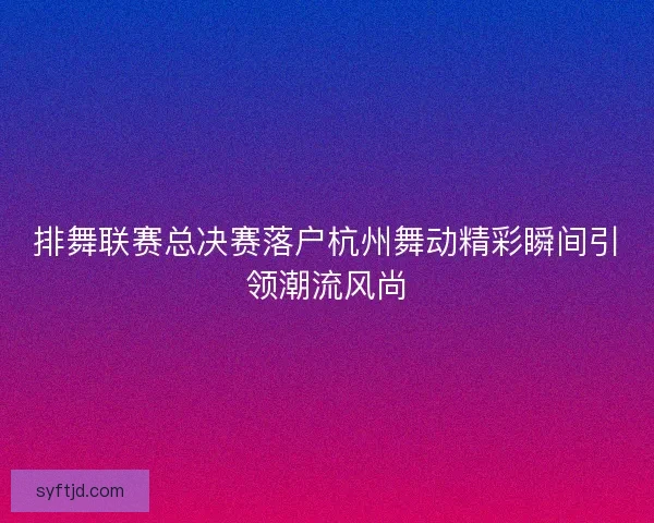 排舞联赛总决赛落户杭州舞动精彩瞬间引领潮流风尚