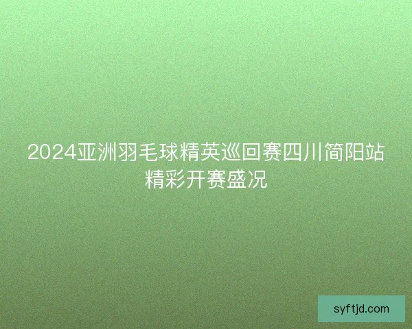 2024亚洲羽毛球精英巡回赛四川简阳站精彩开赛盛况